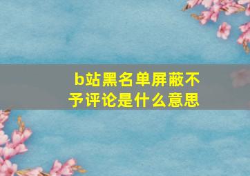 b站黑名单屏蔽不予评论是什么意思