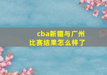 cba新疆与广州比赛结果怎么样了