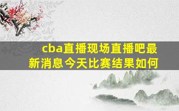 cba直播现场直播吧最新消息今天比赛结果如何