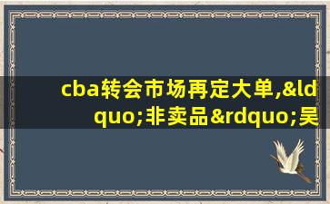 cba转会市场再定大单,“非卖品”吴冠希顶薪续约江苏