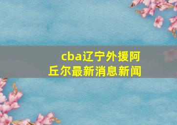 cba辽宁外援阿丘尔最新消息新闻