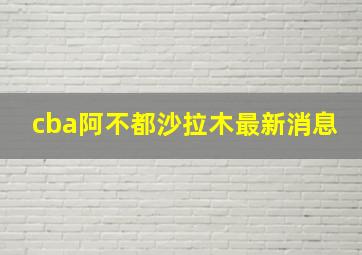 cba阿不都沙拉木最新消息