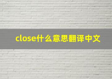 close什么意思翻译中文