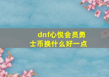 dnf心悦会员勇士币换什么好一点