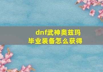 dnf武神奥兹玛毕业装备怎么获得