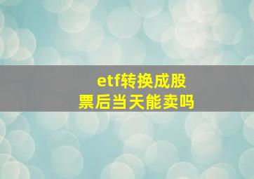 etf转换成股票后当天能卖吗