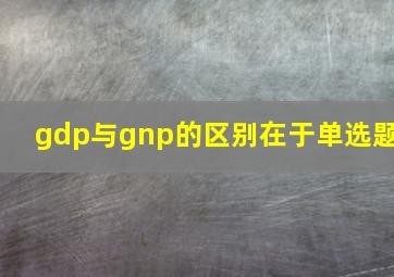 gdp与gnp的区别在于单选题