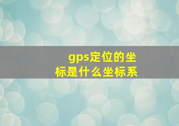 gps定位的坐标是什么坐标系