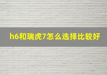 h6和瑞虎7怎么选择比较好