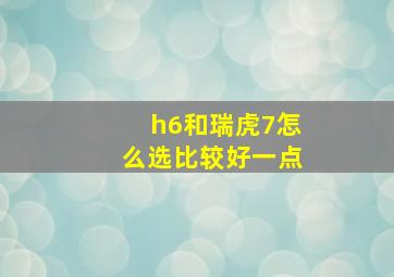 h6和瑞虎7怎么选比较好一点