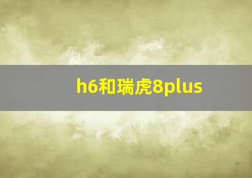 h6和瑞虎8plus