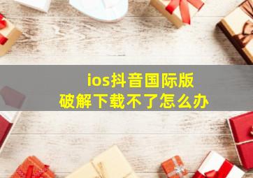 ios抖音国际版破解下载不了怎么办