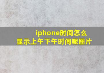 iphone时间怎么显示上午下午时间呢图片