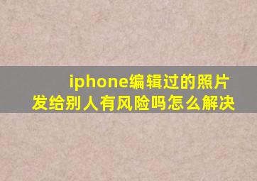 iphone编辑过的照片发给别人有风险吗怎么解决