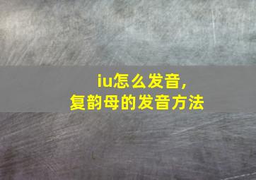 iu怎么发音,复韵母的发音方法