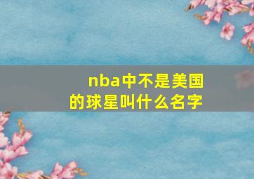 nba中不是美国的球星叫什么名字