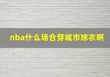 nba什么场合穿城市球衣啊