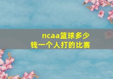 ncaa篮球多少钱一个人打的比赛