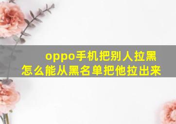 oppo手机把别人拉黑怎么能从黑名单把他拉出来