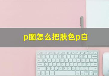 p图怎么把肤色p白