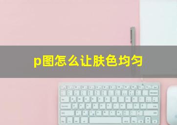 p图怎么让肤色均匀