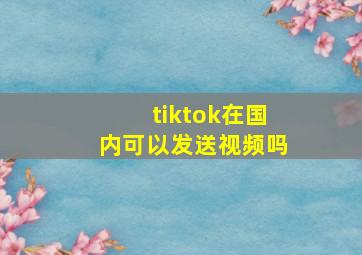 tiktok在国内可以发送视频吗