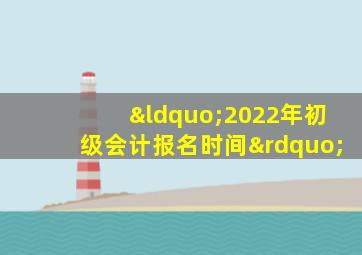 “2022年初级会计报名时间”