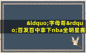 “字母哥”百发百中拿下nba全明星赛mv