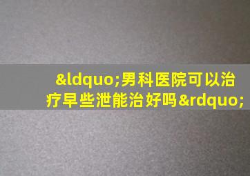 “男科医院可以治疗早些泄能治好吗”