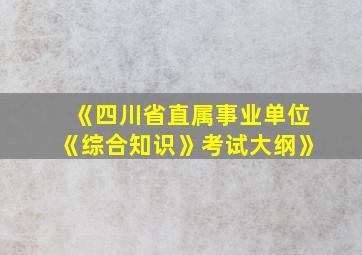 《四川省直属事业单位《综合知识》考试大纲》