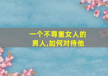 一个不尊重女人的男人,如何对待他