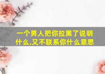 一个男人把你拉黑了说明什么,又不联系你什么意思