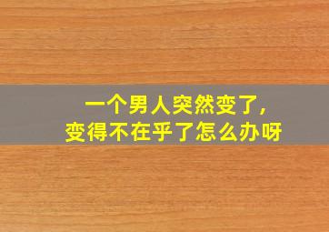 一个男人突然变了,变得不在乎了怎么办呀