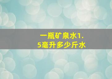 一瓶矿泉水1.5毫升多少斤水