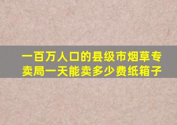 一百万人口的县级市烟草专卖局一天能卖多少费纸箱子