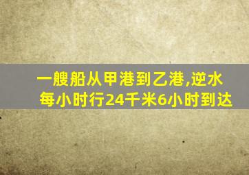 一艘船从甲港到乙港,逆水每小时行24千米6小时到达