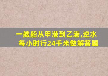 一艘船从甲港到乙港,逆水每小时行24千米做解答题