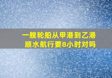 一艘轮船从甲港到乙港顺水航行要8小时对吗