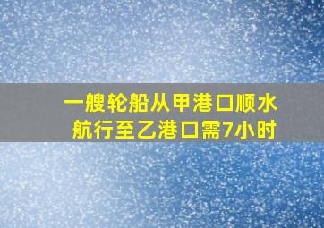 一艘轮船从甲港口顺水航行至乙港口需7小时