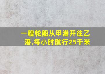 一艘轮船从甲港开往乙港,每小时航行25千米