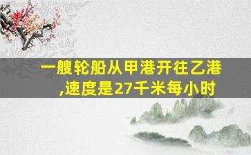 一艘轮船从甲港开往乙港,速度是27千米每小时