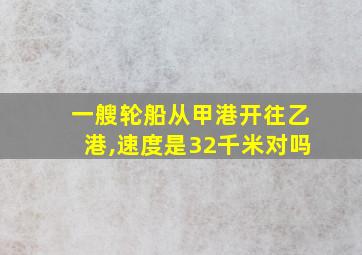 一艘轮船从甲港开往乙港,速度是32千米对吗