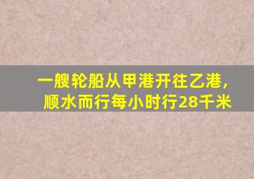 一艘轮船从甲港开往乙港,顺水而行每小时行28千米