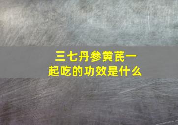 三七丹参黄芪一起吃的功效是什么