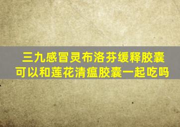 三九感冒灵布洛芬缓释胶囊可以和莲花清瘟胶囊一起吃吗