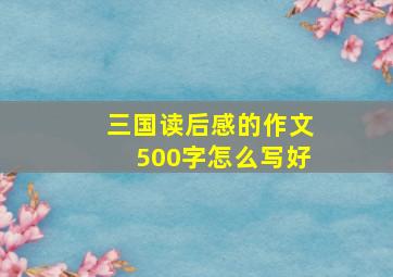 三国读后感的作文500字怎么写好