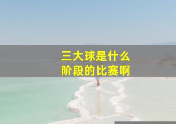 三大球是什么阶段的比赛啊