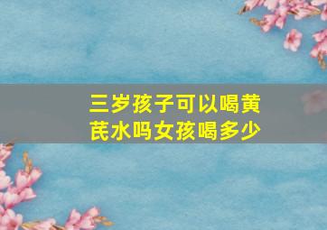 三岁孩子可以喝黄芪水吗女孩喝多少