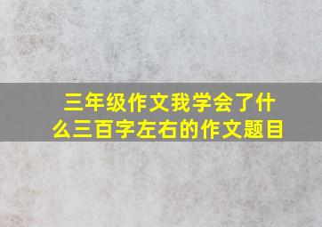 三年级作文我学会了什么三百字左右的作文题目