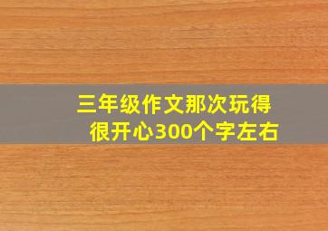 三年级作文那次玩得很开心300个字左右